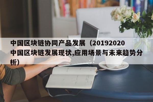 中国区块链协同产品发展(20192020中国区块链发展现状,应用场景与未来趋势分析)